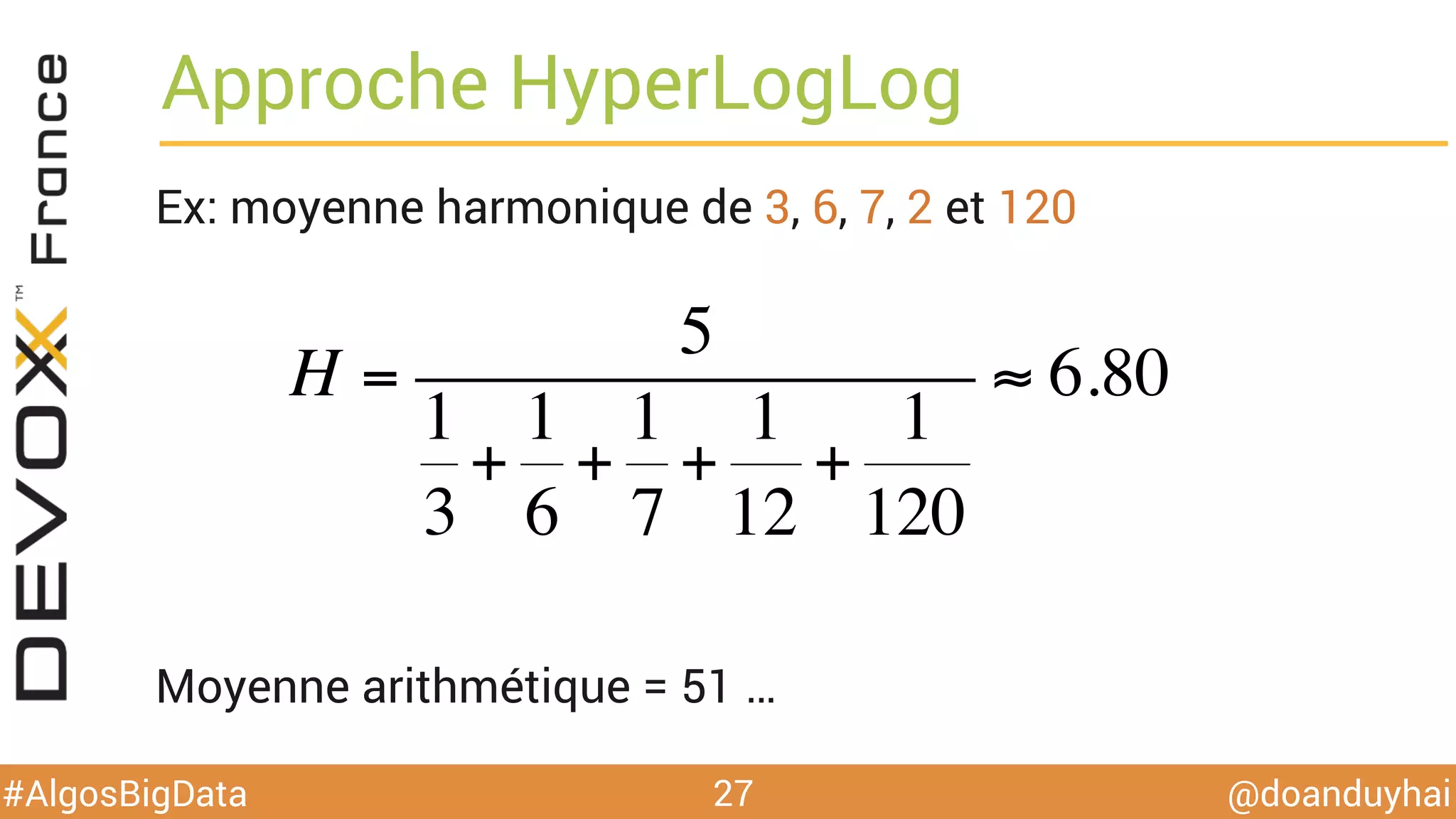 @doanduyhai#AlgosBigData
Approche HyperLogLog
Ex: moyenne harmonique de 3, 6, 7, 2 et 120
Moyenne arithmétique = 51 …
27
H =
5
1
3
+
1
6
+
1
7
+
1
12
+
1
120
≈ 6.80
 