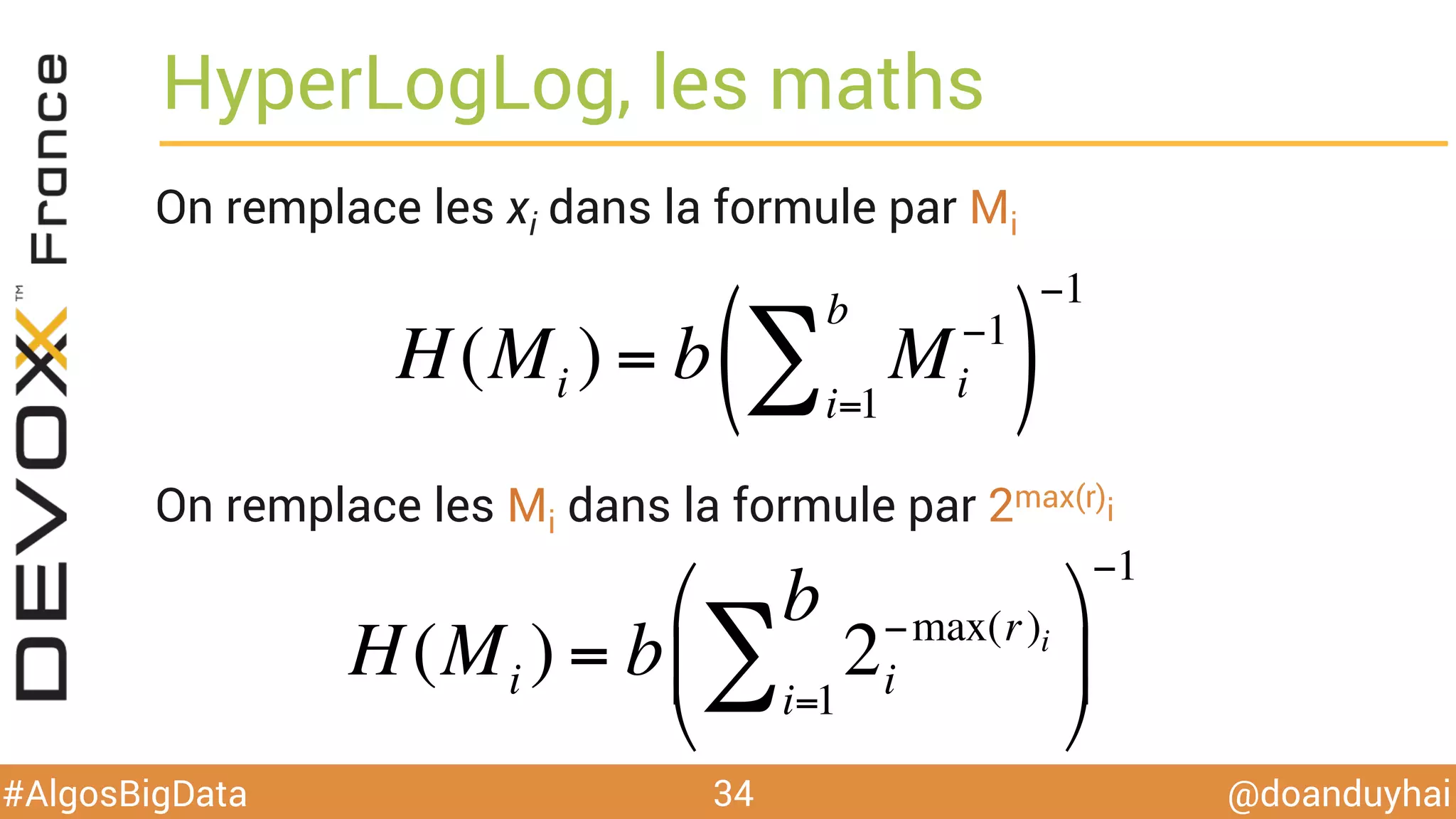 @doanduyhai#AlgosBigData
HyperLogLog, les maths
On remplace les xi dans la formule par Mi
34
H(Mi ) = b Mi
−1
i=1
b
∑( )
−1
On remplace les Mi dans la formule par 2max(ri)
H(Mi ) = b 2i
−max(ri )
i=1
b
∑
#
$
%
&
'
(
−1
 