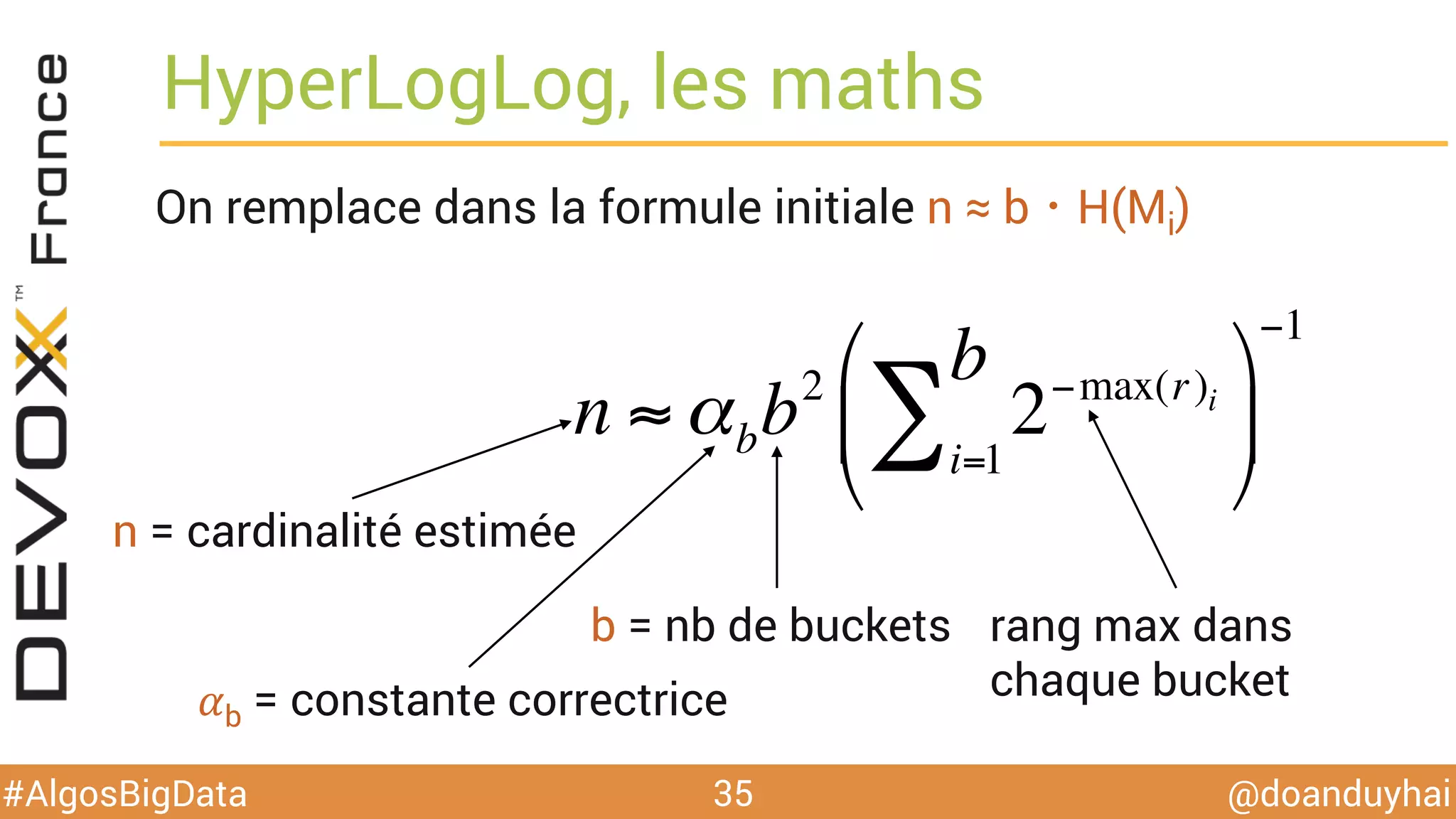 @doanduyhai#AlgosBigData
HyperLogLog, les maths
On remplace dans la formule initiale n ≈ b・H(Mi)
35
n ≈ αbb2
2−max(ri )
i=1
b
∑
$
%
&
'
(
)
−1
n = cardinalité estimée
b = nb de buckets rang max dans
chaque bucket𝛼b = constante correctrice
 