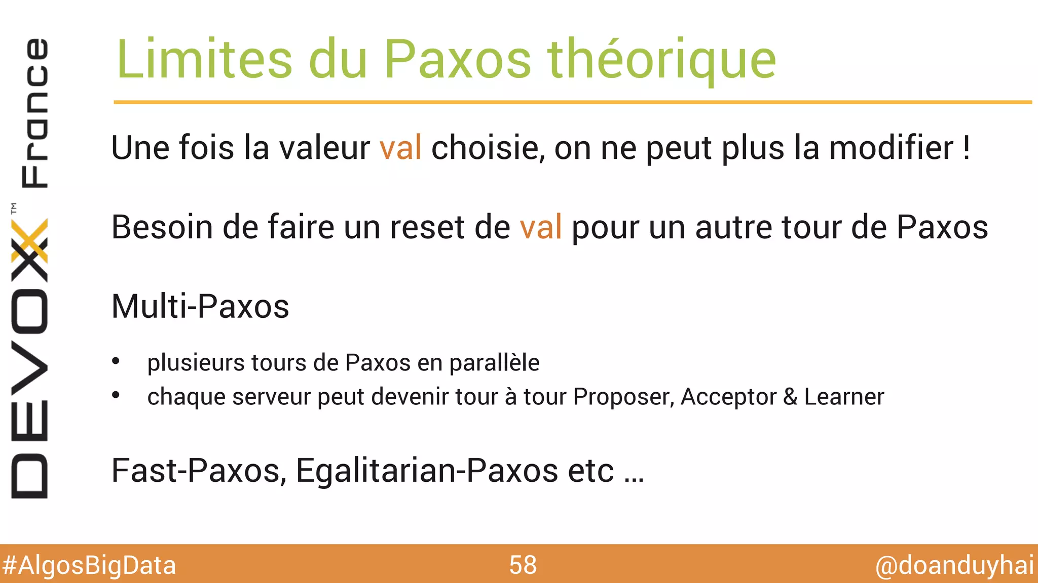 @doanduyhai#AlgosBigData
Limites du Paxos théorique
58
Une fois la valeur val choisie, on ne peut plus la modifier !
Besoin de faire un reset de val pour un autre tour de Paxos
Multi-Paxos
•  plusieurs tours de Paxos en parallèle
•  chaque serveur peut devenir tour à tour Proposer, Acceptor & Learner
Fast-Paxos, Egalitarian-Paxos etc …
 