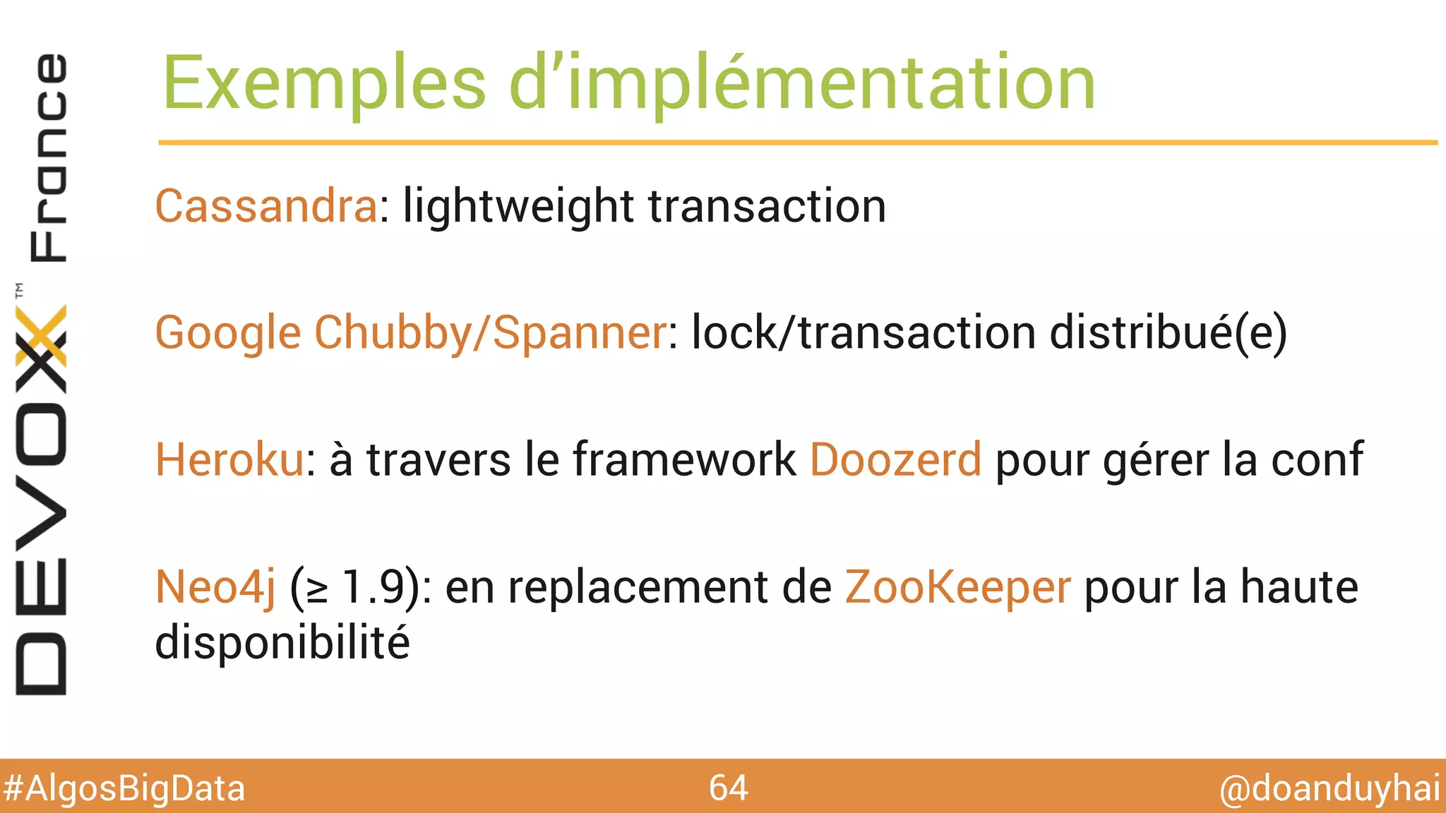 @doanduyhai#AlgosBigData
Exemples d’implémentation
Cassandra: lightweight transaction
Google Chubby/Spanner: lock/transaction distribué(e)
Heroku: à travers le framework Doozerd pour gérer la conf
Neo4j (≥ 1.9): en replacement de ZooKeeper pour la haute
disponibilité
64
 