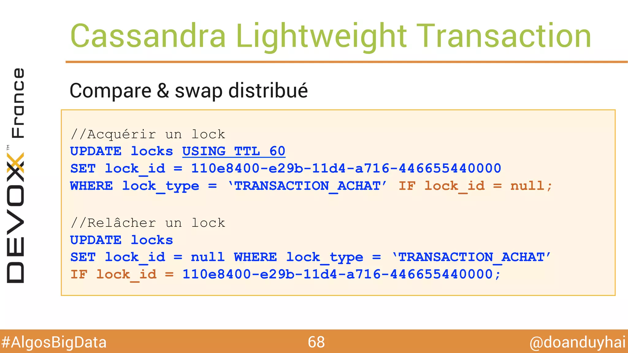 @doanduyhai#AlgosBigData
//Acquérir un lock
UPDATE locks USING TTL 60
SET lock_id = 110e8400-e29b-11d4-a716-446655440000
WHERE lock_type = ‘TRANSACTION_ACHAT’ IF lock_id = null;
//Relâcher un lock
UPDATE locks
SET lock_id = null WHERE lock_type = ‘TRANSACTION_ACHAT’
IF lock_id = 110e8400-e29b-11d4-a716-446655440000;
Cassandra Lightweight Transaction
68
Compare & swap distribué
 