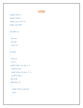 #include<stdio.h>
#include<math.h>
#define eqn x*x-4*x-10
#define esp 0.0001
float f(float x)
{
float ans;
ans=eqn;
return ans;
}
int main()
{
float a,b;
int k=1;
printf("nEnter the value a : ");
scanf("%f",&a);
printf("nEnter the value b : ");
scanf("%f",&b);
float xk,fk;
if(f(a)*f(b)>=0)
{
printf("nWrong Interval");
return;
}