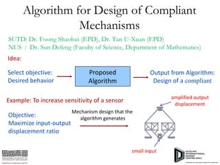 Algorithm for Design of Compliant
Mechanisms
SUTD: Dr. Foong Shaohui (EPD), Dr. Tan U-Xuan (EPD)
NUS : Dr. Sun Defeng (Faculty of Science, Department of Mathematics)
Idea:
Select objective:
Desired behavior

Proposed
Algorithm

Output from Algorithm:
Design of a compliant
amplified output
displacement

Example: To increase sensitivity of a sensor
Objective:
Maximize input-output
displacement ratio

Mechanism design that the
algorithm generates

small input

 