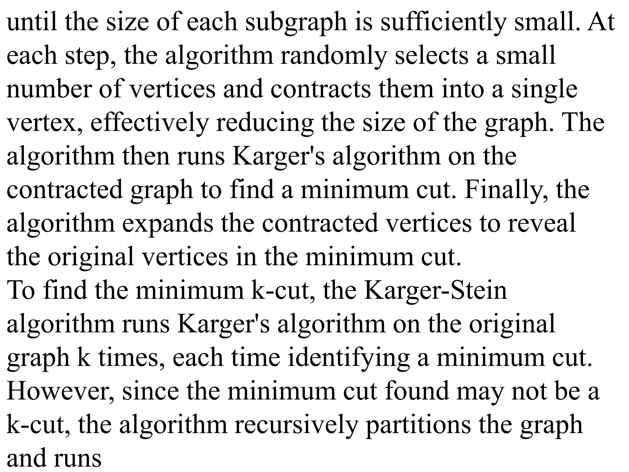until the size of each subgraph is sufficiently small. At
each step, the algorithm randomly selects a small
number of vertices and contracts them into a single
vertex, effectively reducing the size of the graph. The
algorithm then runs Karger's algorithm on the
contracted graph to find a minimum cut. Finally, the
algorithm expands the contracted vertices to reveal
the original vertices in the minimum cut.
To find the minimum k-cut, the Karger-Stein
algorithm runs Karger's algorithm on the original
graph k times, each time identifying a minimum cut.
However, since the minimum cut found may not be a
k-cut, the algorithm recursively partitions the graph
and runs
 
