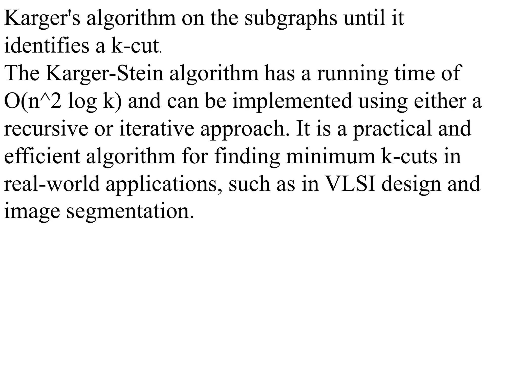 Karger's algorithm on the subgraphs until it
identifies a k-cut.
The Karger-Stein algorithm has a running time of
O(n^2 log k) and can be implemented using either a
recursive or iterative approach. It is a practical and
efficient algorithm for finding minimum k-cuts in
real-world applications, such as in VLSI design and
image segmentation.
 