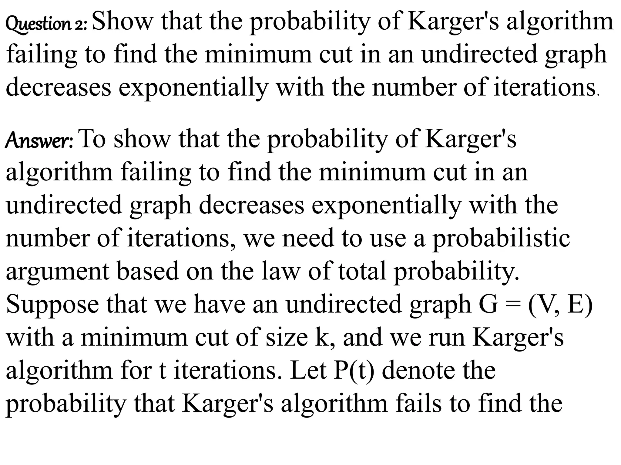 Question 2: Show that the probability of Karger's algorithm
failing to find the minimum cut in an undirected graph
decreases exponentially with the number of iterations.
Answer: To show that the probability of Karger's
algorithm failing to find the minimum cut in an
undirected graph decreases exponentially with the
number of iterations, we need to use a probabilistic
argument based on the law of total probability.
Suppose that we have an undirected graph G = (V, E)
with a minimum cut of size k, and we run Karger's
algorithm for t iterations. Let P(t) denote the
probability that Karger's algorithm fails to find the
 
