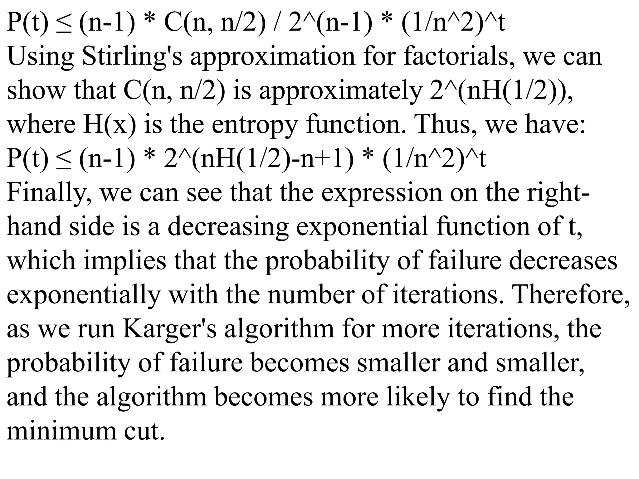 P(t) ≤ (n-1) * C(n, n/2) / 2^(n-1) * (1/n^2)^t
Using Stirling's approximation for factorials, we can
show that C(n, n/2) is approximately 2^(nH(1/2)),
where H(x) is the entropy function. Thus, we have:
P(t) ≤ (n-1) * 2^(nH(1/2)-n+1) * (1/n^2)^t
Finally, we can see that the expression on the right-
hand side is a decreasing exponential function of t,
which implies that the probability of failure decreases
exponentially with the number of iterations. Therefore,
as we run Karger's algorithm for more iterations, the
probability of failure becomes smaller and smaller,
and the algorithm becomes more likely to find the
minimum cut.
 