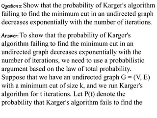 Question 2: Show that the probability of Karger's algorithm
failing to find the minimum cut in an undirected graph
decreases exponentially with the number of iterations.
Answer: To show that the probability of Karger's
algorithm failing to find the minimum cut in an
undirected graph decreases exponentially with the
number of iterations, we need to use a probabilistic
argument based on the law of total probability.
Suppose that we have an undirected graph G = (V, E)
with a minimum cut of size k, and we run Karger's
algorithm for t iterations. Let P(t) denote the
probability that Karger's algorithm fails to find the
 