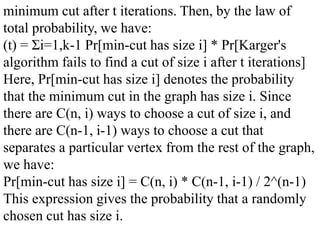 minimum cut after t iterations. Then, by the law of
total probability, we have:
(t) = Σi=1,k-1 Pr[min-cut has size i] * Pr[Karger's
algorithm fails to find a cut of size i after t iterations]
Here, Pr[min-cut has size i] denotes the probability
that the minimum cut in the graph has size i. Since
there are C(n, i) ways to choose a cut of size i, and
there are C(n-1, i-1) ways to choose a cut that
separates a particular vertex from the rest of the graph,
we have:
Pr[min-cut has size i] = C(n, i) * C(n-1, i-1) / 2^(n-1)
This expression gives the probability that a randomly
chosen cut has size i.
 