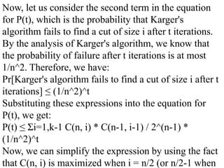 Now, let us consider the second term in the equation
for P(t), which is the probability that Karger's
algorithm fails to find a cut of size i after t iterations.
By the analysis of Karger's algorithm, we know that
the probability of failure after t iterations is at most
1/n^2. Therefore, we have:
Pr[Karger's algorithm fails to find a cut of size i after t
iterations] ≤ (1/n^2)^t
Substituting these expressions into the equation for
P(t), we get:
P(t) ≤ Σi=1,k-1 C(n, i) * C(n-1, i-1) / 2^(n-1) *
(1/n^2)^t
Now, we can simplify the expression by using the fact
that C(n, i) is maximized when i = n/2 (or n/2-1 when
 