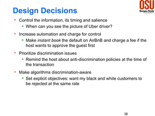Design Decisions
 Control the information, its timing and salience
 When can you see the picture of Uber driver?
 Increase automation and charge for control
 Make instant book the default on AirBnB and charge a fee if the
host wants to approve the guest first
 Prioritize discrimination issues
 Remind the host about anti-discrimination policies at the time of
the transaction
 Make algorithms discrimination-aware
 Set explicit objectives: want my black and white customers to
be rejected at the same rate
18
 
