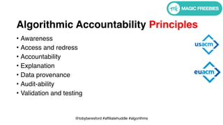 @tobyberesford #affiliatehuddle #algorithms
Algorithmic Accountability Principles
• Awareness
• Access and redress
• Accountability
• Explanation
• Data provenance
• Audit-ability
• Validation and testing
 