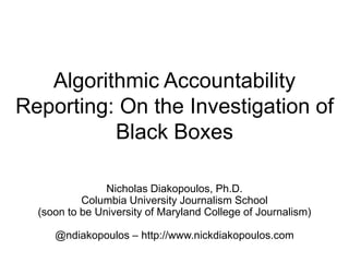 Algorithmic Accountability
Reporting: On the Investigation of
Black Boxes
Nicholas Diakopoulos, Ph.D.
Columbia University Journalism School
(soon to be University of Maryland College of Journalism)
@ndiakopoulos – http://www.nickdiakopoulos.com
 