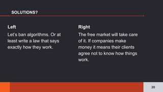 Right
The free market will take care
of it. If companies make
money it means their clients
agree not to know how things
work.
SOLUTIONS?
Left
Let’s ban algorithms. Or at
least write a law that says
exactly how they work.
20
 