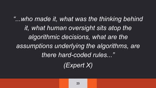 23
“...who made it, what was the thinking behind
it, what human oversight sits atop the
algorithmic decisions, what are the
assumptions underlying the algorithms, are
there hard-coded rules...”
(Expert X)
 