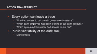 ▪ Every action can leave a trace
▫ Who had access to our data in government systems?
▫ Which bank employee has been looking at our bank account?
▫ Which system administrator had access to our car?
▪ Public verifiability of the audit trail
▫ Merkle trees
ACTION TRANSPARENCY
28
 