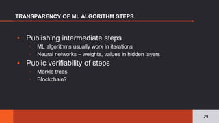 ▪ Publishing intermediate steps
▫ ML algorithms usually work in iterations
▫ Neural networks – weights, values in hidden layers
▪ Public verifiability of steps
▫ Merkle trees
▫ Blockchain?
TRANSPARENCY OF ML ALGORITHM STEPS
29
 