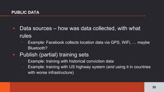 ▪ Data sources – how was data collected, with what
rules
▫ Example: Facebook collects location data via GPS, WiFi, … maybe
Bluetooth?
▪ Publish (partial) training sets
▫ Example: training with historical conviction data
▫ Example: training with US highway system (and using it in countries
with worse infrastructure)
PUBLIC DATA
30
 