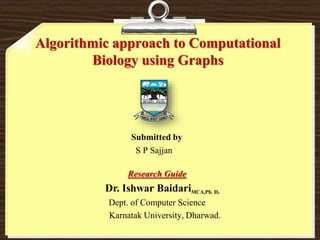 Algorithmic approach to Computational
Biology using Graphs
Submitted by
S P Sajjan
Research Guide
Dr. Ishwar BaidariMCA,Ph. D.
Dept. of Computer Science
Karnatak University, Dharwad.
 