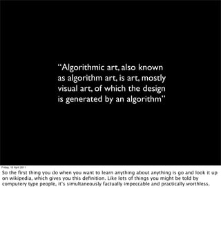 “Algorithmic art, also known
                        as algorithm art, is art, mostly
                        visual art, ...