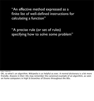 “An effective method expressed as a
                        ﬁnite list of well-deﬁned instructions for
                        calculating a function”

                        “A precise rule (or set of rules)
                        specifying how to solve some problem”




Friday, 15 April 2011

OK, so what’s an algorithm. Wikipedia is as helpful as ever. A normal dictionary is a bit more
friendly. Anyone in their 30s may remember the canonical example of an algorithm, as seen
on home computers in high St branches of Dixons throughout the 80s.
 