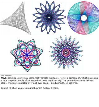 Friday, 15 April 2011

Maybe it helps to give you some really simple examples. Here’s a spirograph, which gives you
a nice simple example of an algorithm, done mechanically. The pen follows some deﬁned
steps, which are repeated over and over again - producing these patterns.

In a bit I’ll show you a spirograph which ﬂattened cities.
 