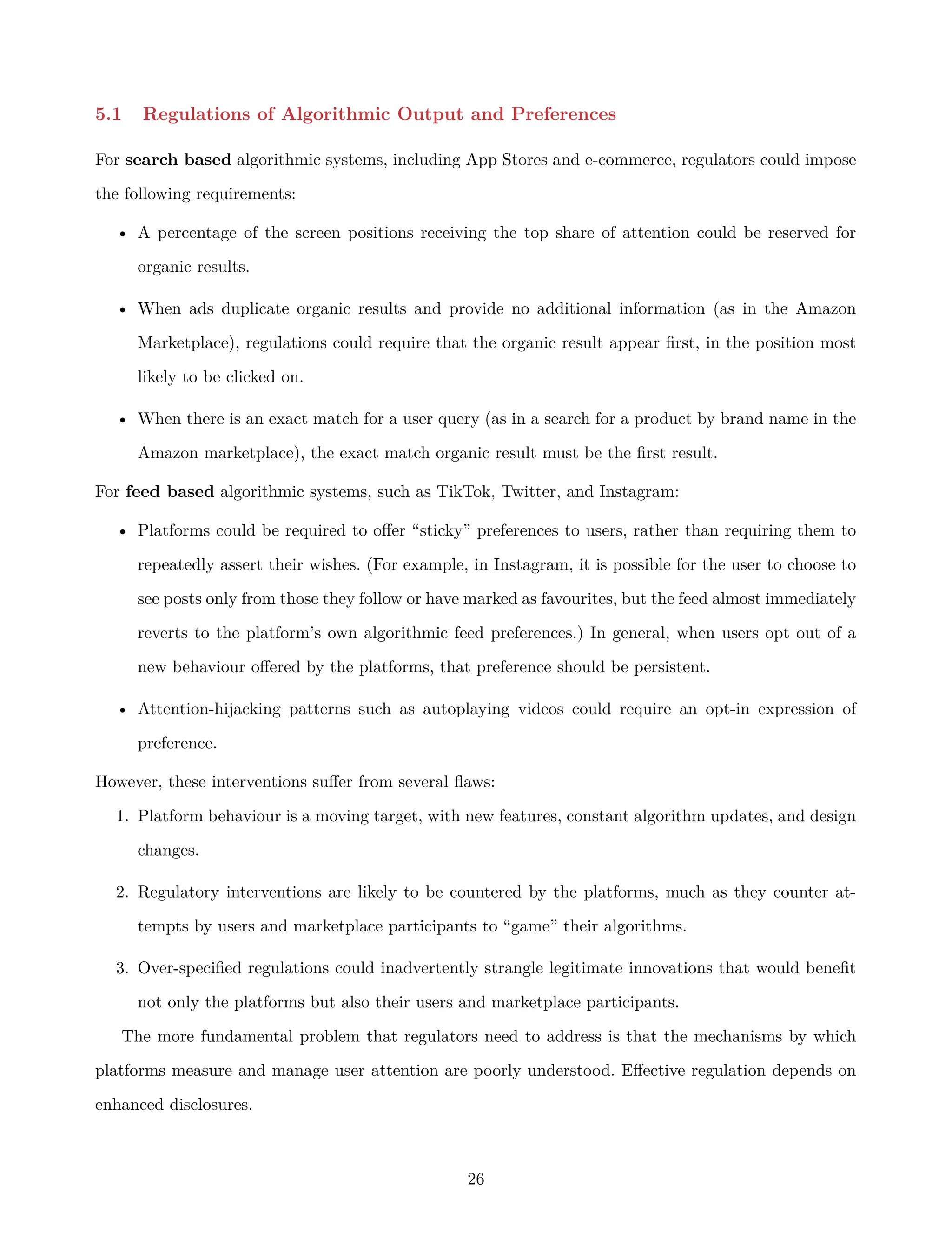 5.1 Regulations of Algorithmic Output and Preferences
For search based algorithmic systems, including App Stores and e-commerce, regulators could impose
the following requirements:
• A percentage of the screen positions receiving the top share of attention could be reserved for
organic results.
• When ads duplicate organic results and provide no additional information (as in the Amazon
Marketplace), regulations could require that the organic result appear first, in the position most
likely to be clicked on.
• When there is an exact match for a user query (as in a search for a product by brand name in the
Amazon marketplace), the exact match organic result must be the first result.
For feed based algorithmic systems, such as TikTok, Twitter, and Instagram:
• Platforms could be required to offer “sticky” preferences to users, rather than requiring them to
repeatedly assert their wishes. (For example, in Instagram, it is possible for the user to choose to
see posts only from those they follow or have marked as favourites, but the feed almost immediately
reverts to the platform’s own algorithmic feed preferences.) In general, when users opt out of a
new behaviour offered by the platforms, that preference should be persistent.
• Attention-hijacking patterns such as autoplaying videos could require an opt-in expression of
preference.
However, these interventions suffer from several flaws:
1. Platform behaviour is a moving target, with new features, constant algorithm updates, and design
changes.
2. Regulatory interventions are likely to be countered by the platforms, much as they counter at-
tempts by users and marketplace participants to “game” their algorithms.
3. Over-specified regulations could inadvertently strangle legitimate innovations that would benefit
not only the platforms but also their users and marketplace participants.
The more fundamental problem that regulators need to address is that the mechanisms by which
platforms measure and manage user attention are poorly understood. Effective regulation depends on
enhanced disclosures.
26
 