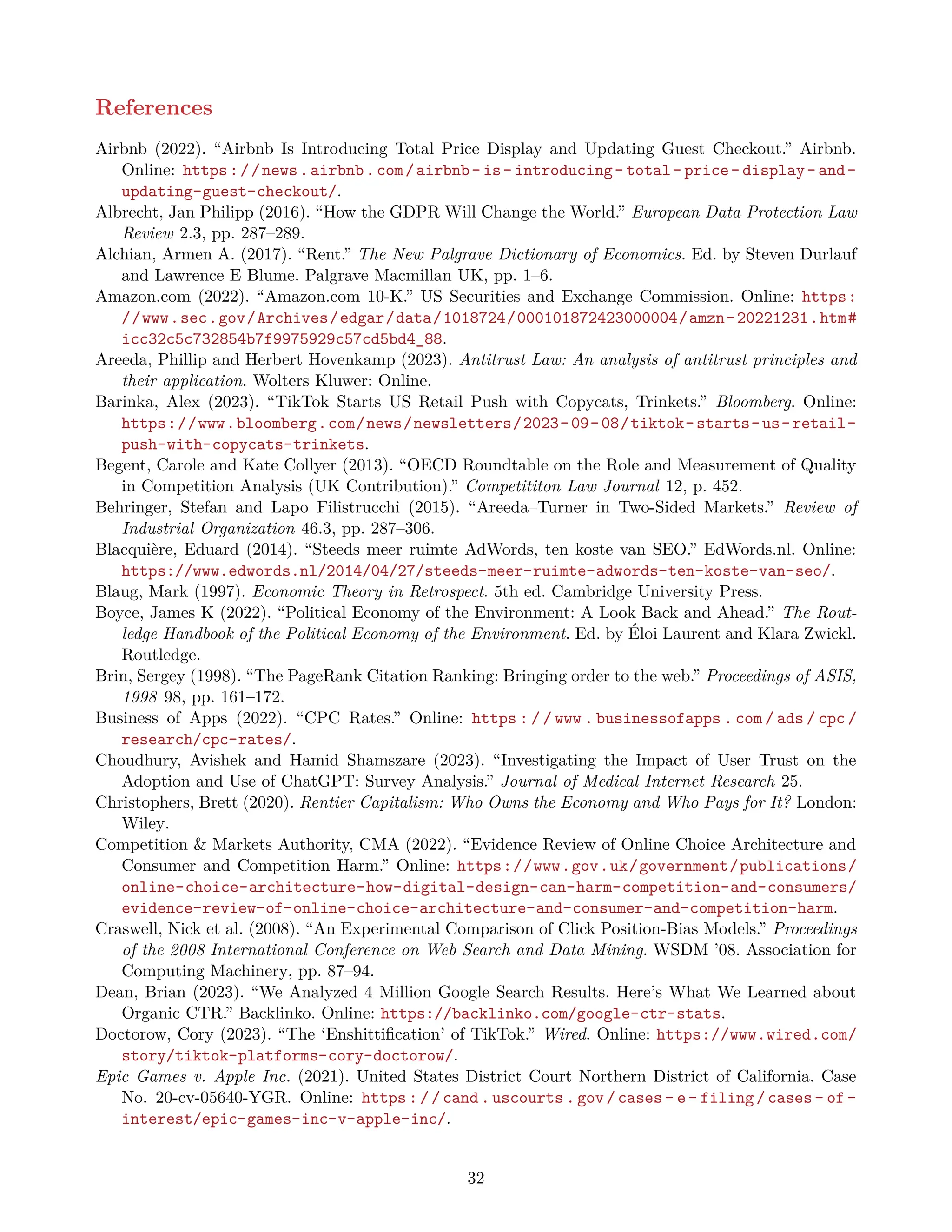 References
Airbnb (2022). “Airbnb Is Introducing Total Price Display and Updating Guest Checkout.” Airbnb.
Online: https://news.airbnb.com/airbnb- is- introducing- total- price- display- and-
updating-guest-checkout/.
Albrecht, Jan Philipp (2016). “How the GDPR Will Change the World.” European Data Protection Law
Review 2.3, pp. 287–289.
Alchian, Armen A. (2017). “Rent.” The New Palgrave Dictionary of Economics. Ed. by Steven Durlauf
and Lawrence E Blume. Palgrave Macmillan UK, pp. 1–6.
Amazon.com (2022). “Amazon.com 10-K.” US Securities and Exchange Commission. Online: https:
//www.sec.gov/Archives/edgar/data/1018724/000101872423000004/amzn-20221231.htm#
icc32c5c732854b7f9975929c57cd5bd4_88.
Areeda, Phillip and Herbert Hovenkamp (2023). Antitrust Law: An analysis of antitrust principles and
their application. Wolters Kluwer: Online.
Barinka, Alex (2023). “TikTok Starts US Retail Push with Copycats, Trinkets.” Bloomberg. Online:
https://www.bloomberg.com/news/newsletters/2023-09-08/tiktok-starts-us-retail-
push-with-copycats-trinkets.
Begent, Carole and Kate Collyer (2013). “OECD Roundtable on the Role and Measurement of Quality
in Competition Analysis (UK Contribution).” Competititon Law Journal 12, p. 452.
Behringer, Stefan and Lapo Filistrucchi (2015). “Areeda–Turner in Two-Sided Markets.” Review of
Industrial Organization 46.3, pp. 287–306.
Blacquière, Eduard (2014). “Steeds meer ruimte AdWords, ten koste van SEO.” EdWords.nl. Online:
https://www.edwords.nl/2014/04/27/steeds-meer-ruimte-adwords-ten-koste-van-seo/.
Blaug, Mark (1997). Economic Theory in Retrospect. 5th ed. Cambridge University Press.
Boyce, James K (2022). “Political Economy of the Environment: A Look Back and Ahead.” The Rout-
ledge Handbook of the Political Economy of the Environment. Ed. by Éloi Laurent and Klara Zwickl.
Routledge.
Brin, Sergey (1998). “The PageRank Citation Ranking: Bringing order to the web.” Proceedings of ASIS,
1998 98, pp. 161–172.
Business of Apps (2022). “CPC Rates.” Online: https : / / www . businessofapps . com / ads / cpc /
research/cpc-rates/.
Choudhury, Avishek and Hamid Shamszare (2023). “Investigating the Impact of User Trust on the
Adoption and Use of ChatGPT: Survey Analysis.” Journal of Medical Internet Research 25.
Christophers, Brett (2020). Rentier Capitalism: Who Owns the Economy and Who Pays for It? London:
Wiley.
Competition & Markets Authority, CMA (2022). “Evidence Review of Online Choice Architecture and
Consumer and Competition Harm.” Online: https://www.gov.uk/government/publications/
online-choice-architecture-how-digital-design-can-harm-competition-and-consumers/
evidence-review-of-online-choice-architecture-and-consumer-and-competition-harm.
Craswell, Nick et al. (2008). “An Experimental Comparison of Click Position-Bias Models.” Proceedings
of the 2008 International Conference on Web Search and Data Mining. WSDM ’08. Association for
Computing Machinery, pp. 87–94.
Dean, Brian (2023). “We Analyzed 4 Million Google Search Results. Here’s What We Learned about
Organic CTR.” Backlinko. Online: https://backlinko.com/google-ctr-stats.
Doctorow, Cory (2023). “The ‘Enshittification’ of TikTok.” Wired. Online: https://www.wired.com/
story/tiktok-platforms-cory-doctorow/.
Epic Games v. Apple Inc. (2021). United States District Court Northern District of California. Case
No. 20-cv-05640-YGR. Online: https://cand.uscourts.gov/cases- e- filing/cases- of-
interest/epic-games-inc-v-apple-inc/.
32
 