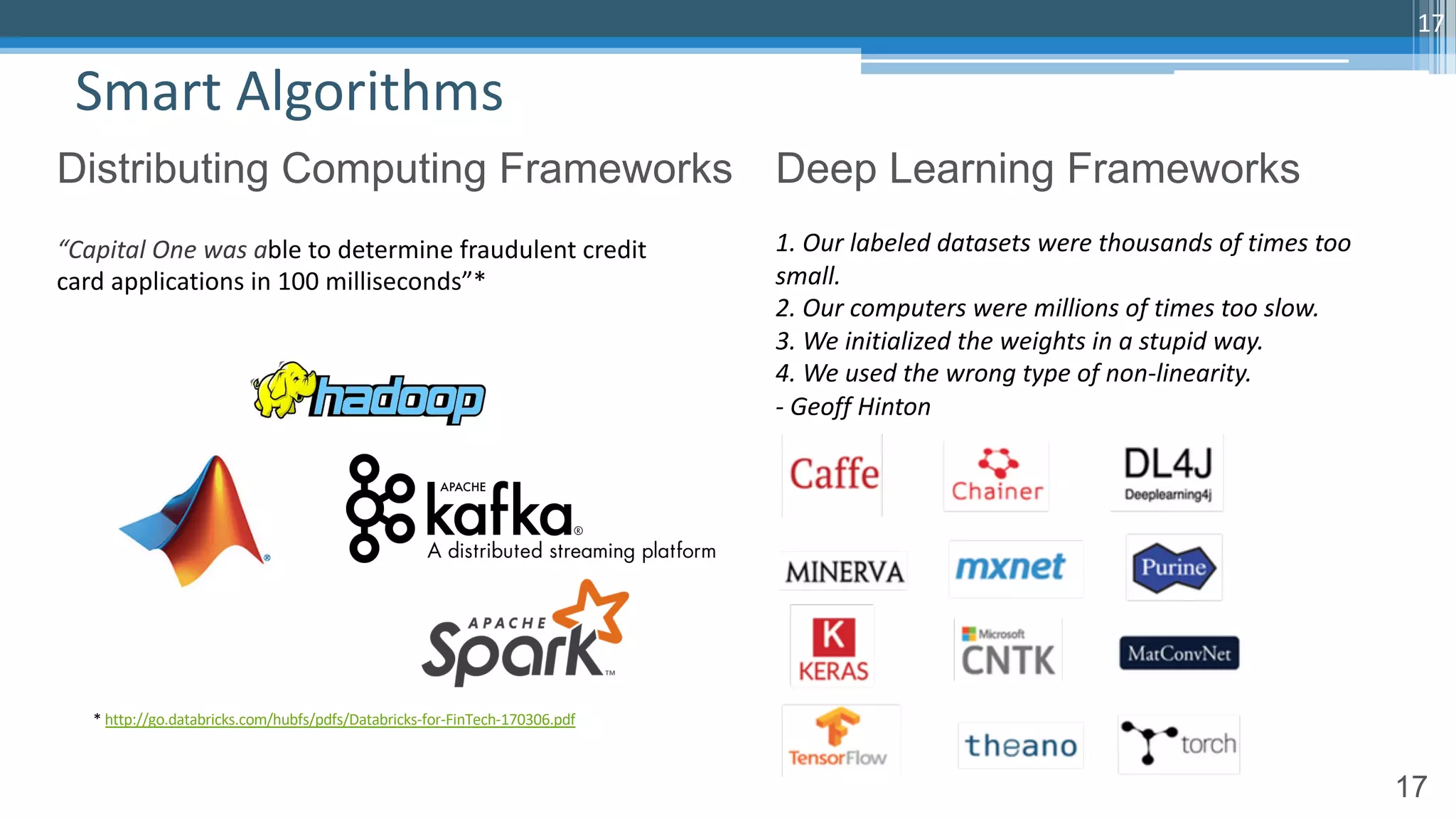 17
Smart Algorithms
17
Distributing Computing Frameworks Deep Learning Frameworks
1. Our labeled datasets were thousands of times too
small.
2. Our computers were millions of times too slow.
3. We initialized the weights in a stupid way.
4. We used the wrong type of non-linearity.
- Geoff Hinton
“Capital One was able to determine fraudulent credit
card applications in 100 milliseconds”*
* http://go.databricks.com/hubfs/pdfs/Databricks-for-FinTech-170306.pdf
 