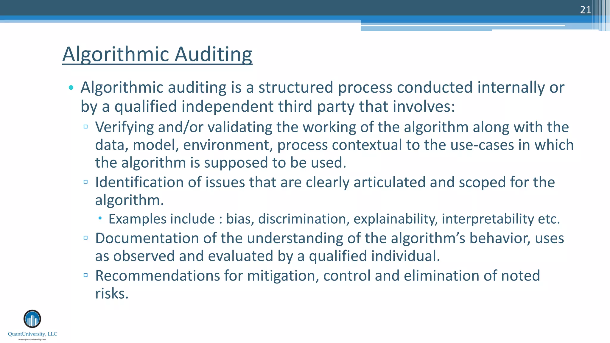 21
• Algorithmic auditing is a structured process conducted internally or
by a qualified independent third party that involves:
▫ Verifying and/or validating the working of the algorithm along with the
data, model, environment, process contextual to the use-cases in which
the algorithm is supposed to be used.
▫ Identification of issues that are clearly articulated and scoped for the
algorithm.
– Examples include : bias, discrimination, explainability, interpretability etc.
▫ Documentation of the understanding of the algorithm’s behavior, uses
as observed and evaluated by a qualified individual.
▫ Recommendations for mitigation, control and elimination of noted
risks.
Algorithmic Auditing
 