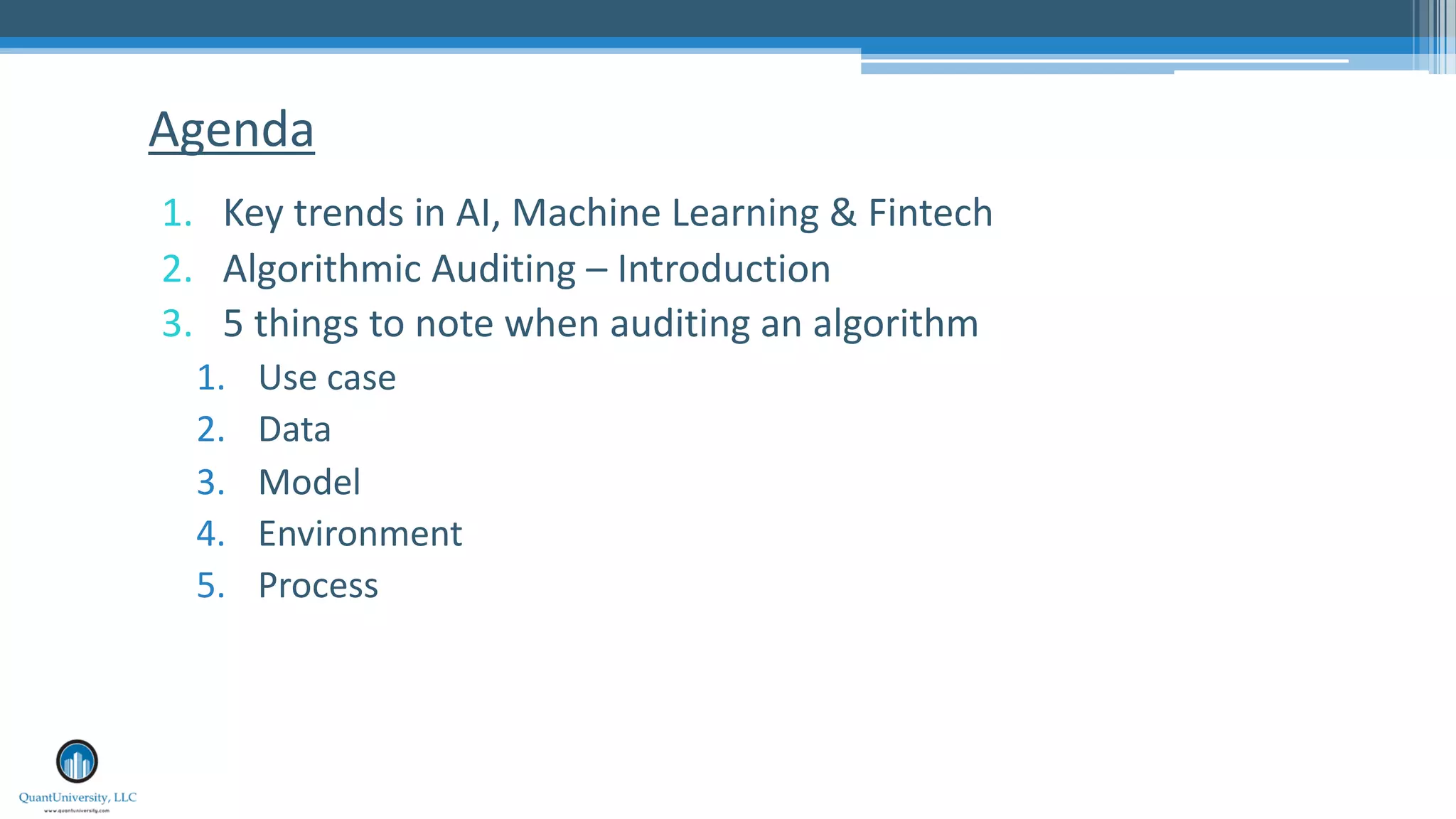 1. Key trends in AI, Machine Learning & Fintech
2. Algorithmic Auditing – Introduction
3. 5 things to note when auditing an algorithm
1. Use case
2. Data
3. Model
4. Environment
5. Process
Agenda
 