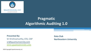 Pragmatic
Algorithmic Auditing 1.0
2020 Copyright QuantUniversity LLC.
Presented By:
Sri Krishnamurthy, CFA, CAP
sri@quantuniversity.com
www.quantuniversity.com
Data Club
Northeastern University
 