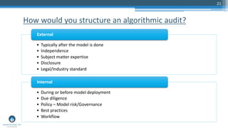 21
How would you structure an algorithmic audit?
• Typically after the model is done
• Independence
• Subject matter expertise
• Disclosure
• Legal/Industry standard
External
• During or before model deployment
• Due diligence
• Policy – Model risk/Governance
• Best practices
• Workflow
Internal
 