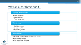 22
Why an algorithmic audit?
• Fraud detection
• Credit decision
• Facial recognition
Potential Systemic issues
• Blackbox models
• Vendor models
• Proprietary models
Transparency
• Methods used for the decision making process
• Security and Privacy
• Use of variables and data
Accountability
 