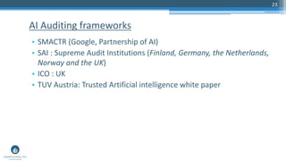 23
• SMACTR (Google, Partnership of AI)
• SAI : Supreme Audit Institutions (Finland, Germany, the Netherlands,
Norway and the UK)
• ICO : UK
• TUV Austria: Trusted Artificial intelligence white paper
AI Auditing frameworks
 