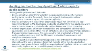 29
Main general problem areas and risks:
• Developers of ML algorithms will often focus on optimising specific numeric
performance metrics. As a result, there is a high risk that requirements of
compliance, transparency and fairness are neglected.
• Product owners within the auditee organisation might not communicate their
requirements well to ML developers, leading to ML algorithms that could, in a worst
case scenario, increase costs and make routine tasks more time-consuming.
• Auditee organisations often lack the resources and competence to develop ML
applications internally and thus rely on consultants or procure ready-made solutions
from commercial businesses. This increases the risk of using ML without the
understanding necessary both for ML-based production/maintenance and
compliance requirements.
• There is significant uncertainty among public-sector entities in the MoU member
states about the use of personal data in ML models. While the data protection
agencies have begun to issue guidelines, organisational regulatory structures are not
necessarily in place and accountability tends to be unclarified.
Auditing machine learning algorithms: A white paper for
public auditors
https://www.auditingalgorithms.net/executive-summary.html
 