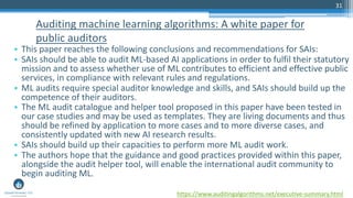 31
• This paper reaches the following conclusions and recommendations for SAIs:
• SAIs should be able to audit ML-based AI applications in order to fulfil their statutory
mission and to assess whether use of ML contributes to efficient and effective public
services, in compliance with relevant rules and regulations.
• ML audits require special auditor knowledge and skills, and SAIs should build up the
competence of their auditors.
• The ML audit catalogue and helper tool proposed in this paper have been tested in
our case studies and may be used as templates. They are living documents and thus
should be refined by application to more cases and to more diverse cases, and
consistently updated with new AI research results.
• SAIs should build up their capacities to perform more ML audit work.
• The authors hope that the guidance and good practices provided within this paper,
alongside the audit helper tool, will enable the international audit community to
begin auditing ML.
Auditing machine learning algorithms: A white paper for
public auditors
https://www.auditingalgorithms.net/executive-summary.html
 