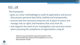33
The framework:
• gives us a clear methodology to audit AI applications and ensure
they process personal data fairly, lawfully and transparently;
• ensures that the necessary measures are in place to assess and
manage risks to rights and freedoms that arise from AI;
• and supports the work of our investigation and assurance teams
when assessing the compliance of organisations using AI.
ICO - UK
https://ico.org.uk/media/for-organisations/guide-to-data-
protection/key-data-protection-themes/guidance-on-ai-and-
data-protection-0-0.pdf
 