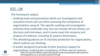 34
The framework output:
• Auditing tools and procedures which our investigation and
assurance teams will use when assessing the compliance of
organisations using AI. The specific auditing and investigation
activities they undertake vary, but can include off-site checks, on-
site tests and interviews, and in some cases the recovery and
analysis of evidence, including AI systems themselves.
• This detailed guidance on AI and data protection for organisations,
which outlines our thinking.
• A toolkit designed to provide further practical support to
organisations auditing the compliance of their own AI systems
ICO - UK
https://ico.org.uk/media/for-organisations/guide-to-data-protection/key-data-protection-
themes/guidance-on-ai-and-data-protection-0-0.pdf
 