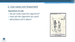 37
Questions to ask:
• Do we really need this algorithm?
• How will this algorithm be used?
• Who/What will it affect?
1. Use cases are important
 