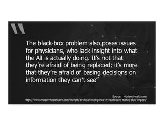 The black-box problem also poses issues
for physicians, who lack insight into what
the AI is actually doing. It’s not that
they’re afraid of being replaced; it’s more
that they’re afraid of basing decisions on
information they can’t see”
Source: Modern Healthcare
https://www.modernhealthcare.com/indepth/artificial-intelligence-in-healthcare-makes-slow-impact/
 