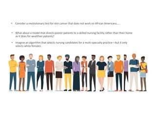 • Consider a revolutionary test for skin cancer that does not work on African Americans…..
• What about a model that directs poorer patients to a skilled nursing facility rather than their home
as it does for wealthier patients?
• Imagine an algorithm that selects nursing candidates for a multi-specialty practice—but it only
selects white females.
 