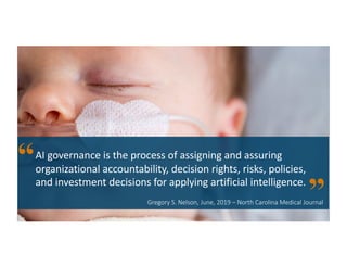 Gregory S. Nelson, June, 2019 – North Carolina Medical Journal
AI governance is the process of assigning and assuring
organizational accountability, decision rights, risks, policies,
and investment decisions for applying artificial intelligence.
 