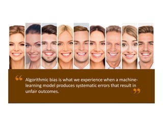 Algorithmic bias is what we experience when a machine-
learning model produces systematic errors that result in
unfair outcomes.
 