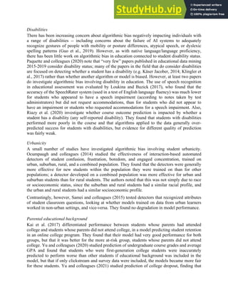 19
Disabilities
There has been increasing concern about algorithmic bias negatively impacting individuals with
a range of disabilities -- including concerns about the failure of AI systems to adequately
recognize gestures of people with mobility or posture differences, atypical speech, or dyslexic
spelling patterns (Guo et al., 2019). However, as with native language/language proficiency,
there has been little work on algorithmic bias in education connected to student disability status.
Paquette and colleagues (2020) note that “very few” papers published in educational data mining
2015-2019 consider disability status; many of the papers in the field that do consider disabilities
are focused on detecting whether a student has a disability (e.g. Käser Jacober, 2014; Klingler et
al., 2017) rather than whether another algorithm or model is biased. However, at least two papers
do investigate algorithmic bias involving disability in education. The use of speech recognition
in educational assessment was evaluated by Loukina and Buzick (2017), who found that the
accuracy of the SpeechRater system (used in a test of English language fluency) was much lower
for students who appeared to have a speech impairment (according to notes taken by test
administrators) but did not request accommodations, than for students who did not appear to
have an impairment or students who requested accommodations for a speech impairment. Also,
Riazy et al. (2020) investigate whether course outcome prediction is impacted by whether a
student has a disability (any self-reported disability). They found that students with disabilities
performed more poorly in the course and that algorithms applied to the data generally over-
predicted success for students with disabilities, but evidence for different quality of prediction
was fairly weak.
Urbanicity
A small number of studies have investigated algorithmic bias involving student urbanicity.
Ocumpaugh and colleagues (2014) studied the effectiveness of interaction-based automated
detectors of student confusion, frustration, boredom, and engaged concentration, trained on
urban, suburban, rural, and a combined population. They found that the detectors were generally
more effective for new students within the population they were trained on than for other
populations; a detector developed on a combined population was more effective for urban and
suburban students than for rural students. The authors noted that this was not simply due to race
or socioeconomic status, since the suburban and rural students had a similar racial profile, and
the urban and rural students had a similar socioeconomic profile.
Contrastingly, however, Samei and colleagues (2015) tested detectors that recognized attributes
of student classroom questions, looking at whether models trained on data from urban learners
worked in non-urban settings, and vice-versa. They found no degradation in model performance.
Parental educational background
Kai et al. (2017) differentiated performance between students whose parents had attended
college and students whose parents did not attend college, in a model predicting student retention
in an online college program. They found that their model had very good performance for both
groups, but that it was better for the more at-risk group, students whose parents did not attend
college. Yu and colleagues (2020) studied prediction of undergraduate course grades and average
GPA and found that students who were first-generation college students were inaccurately
predicted to perform worse than other students if educational background was included in the
model, but that if only clickstream and survey data were included, the models became more fair
for these students. Yu and colleagues (2021) studied prediction of college dropout, finding that
 