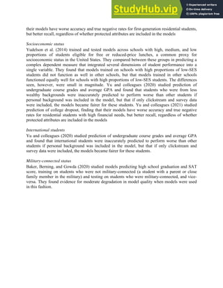 20
their models have worse accuracy and true negative rates for first-generation residential students,
but better recall, regardless of whether protected attributes are included in the models
Socioeconomic status
Yudelson et al. (2014) trained and tested models across schools with high, medium, and low
proportions of students eligible for free or reduced-price lunches, a common proxy for
socioeconomic status in the United States. They compared between these groups in predicting a
complex dependent measure that integrated several dimensions of student performance into a
single variable. They found that models trained on schools with high proportions of low-SES
students did not function as well in other schools, but that models trained in other schools
functioned equally well for schools with high proportions of low-SES students. The differences
seen, however, were small in magnitude. Yu and colleagues (2020) studied prediction of
undergraduate course grades and average GPA and found that students who were from less
wealthy backgrounds were inaccurately predicted to perform worse than other students if
personal background was included in the model, but that if only clickstream and survey data
were included, the models became fairer for these students. Yu and colleagues (2021) studied
prediction of college dropout, finding that their models have worse accuracy and true negative
rates for residential students with high financial needs, but better recall, regardless of whether
protected attributes are included in the models
International students
Yu and colleagues (2020) studied prediction of undergraduate course grades and average GPA
and found that international students were inaccurately predicted to perform worse than other
students if personal background was included in the model, but that if only clickstream and
survey data were included, the models became fairer for these students.
Military-connected status
Baker, Berning, and Gowda (2020) studied models predicting high school graduation and SAT
score, training on students who were not military-connected (a student with a parent or close
family member in the military) and testing on students who were military-connected, and vice-
versa. They found evidence for moderate degradation in model quality when models were used
in this fashion.
 