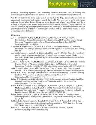 32
resources, increasing openness and improving incentive structures, and broadening the
community of stakeholders who are included in our field’s efforts to address algorithmic bias.
We do not pretend that these steps will at last resolve the deep, fundamental inequities in
educational opportunity and practice around the world. We hope for a world with fewer
unknown biases, where known biases are better documented, where known biases have been
reduced in magnitude and impact, and where the world is more equitable. Getting there will be
difficult. However, by working together to reduce and find ways to mitigate algorithmic bias, we
can at minimum reduce the risk of worsening the situation further -- and we may be able to make
a concrete positive difference.
References
Ali, M., Sapiezynski, P., Bogen, M., Korolova, A., Mislove, A., & Rieke, A. (2019).
Discrimination through Optimization: How Facebook’s Ad Delivery Can Lead to Biased
Outcomes. Proceedings of the ACM on Human-Computer Interaction, 3(CSCW).
https://doi.org/10.1145/3359301
Anderson, H., Boodhwani, A., & Baker, R. S. (2019). Assessing the Fairness of Graduation
Predictions. Proceedings of the 12th International Conference on Educational Data Mining,
488–491.
Angwin, J., Larson, J., Mattu, S., & Kirchner, L. (2016, May 23). Machine Bias: there’s software
used across the country to predict future criminals. And it’s biased against blacks.
ProPublica. https://www.propublica.org/article/machine-bias-risk-assessments-in-criminal-
sentencing%0A
Arroyo, I., Burleson, W., Tai, M., Muldner, K., & Woolf, B. P. (2013). Gender Differences in the
Use and Benefit of Advanced Learning Technologies for Mathematics. Journal of
Educational Psychology, 105(4), 957–969. https://doi.org/https://doi.org/10.1037/a0032748
ASSISTments Project. (2014). ASSISTmentsData: Terms of Use for Using Data. Retrieved
January 7, 2021, from https://sites.google.com/site/assistmentsdata/termsofuseforusingdata
Baker, R. S. (2019). Challenges for the Future of Educational Data Mining: The Baker Learning
Analytics Prizes. Journal of Educational Data Mining, 11(1), 1–17.
https://doi.org/10.5281/zenodo.3554745
Baker, R. S., Berning, A., & Gowda, S. M. (2020). Differentiating Military-Connected and Non-
Military-Connected Students: Predictors of Graduation and SAT Score. EdArXiv.
https://doi.org/10.35542/osf.io/cetxj
Baker, R. S. J. d., Corbett, A. T., Koedinger, K. R., Evenson, S., Roll, I., Wagner, A. Z., Naim,
M., Raspat, J., Baker, D. J., & Beck, J. E. (2006). Adapting to When Students Game an
Intelligent Tutoring System. Proceedings of the 8th International Conference on Intelligent
Tutoring Systems, 392–401. https://doi.org/10.1007/11774303_39
Baker, Ryan S., Walker, E., Ogan, A., & Madaio, M. (2019). Culture in Computer-Based
Learning Systems: Challenges and Opportunities. Computer-Based Learning in Context,
1(1), 1–13.
Bakken, D. E., Rarameswaran, R., Blough, D. M., Franz, A. A., & Palmer, T. J. (2004). Data
obfuscation: anonymity and desensitization of usable data sets. IEEE Security & Privacy,
2(6), 34–41. https://doi.org/10.1109/MSP.2004.97
Barocas, S., Hardt, M., & Narayanan, A. (2019). Fairness and Machine Learning.
fairmlbook.org. http://www.fairmlbook.org
 