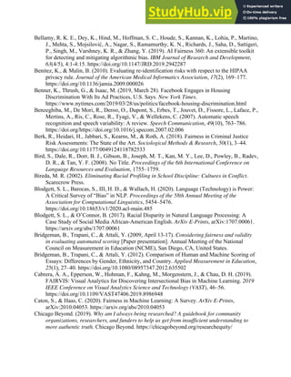 33
Bellamy, R. K. E., Dey, K., Hind, M., Hoffman, S. C., Houde, S., Kannan, K., Lohia, P., Martino,
J., Mehta, S., Mojsilović, A., Nagar, S., Ramamurthy, K. N., Richards, J., Saha, D., Sattigeri,
P., Singh, M., Varshney, K. R., & Zhang, Y. (2019). AI Fairness 360: An extensible toolkit
for detecting and mitigating algorithmic bias. IBM Journal of Research and Development,
63(4/5), 4:1-4:15. https://doi.org/10.1147/JRD.2019.2942287
Benitez, K., & Malin, B. (2010). Evaluating re-identification risks with respect to the HIPAA
privacy rule. Journal of the American Medical Informatics Association, 17(2), 169–177.
https://doi.org/10.1136/jamia.2009.000026
Benner, K., Thrush, G., & Isaac, M. (2019, March 28). Facebook Engages in Housing
Discrimination With Its Ad Practices, U.S. Says. New York Times.
https://www.nytimes.com/2019/03/28/us/politics/facebook-housing-discrimination.html
Benzeghiba, M., De Mori, R., Deroo, O., Dupont, S., Erbes, T., Jouvet, D., Fissore, L., Laface, P.,
Mertins, A., Ris, C., Rose, R., Tyagi, V., & Wellekens, C. (2007). Automatic speech
recognition and speech variability: A review. Speech Communication, 49(10), 763–786.
https://doi.org/https://doi.org/10.1016/j.specom.2007.02.006
Berk, R., Heidari, H., Jabbari, S., Kearns, M., & Roth, A. (2018). Fairness in Criminal Justice
Risk Assessments: The State of the Art. Sociological Methods & Research, 50(1), 3–44.
https://doi.org/10.1177/0049124118782533
Bird, S., Dale, R., Dorr, B. J., Gibson, B., Joseph, M. T., Kan, M. Y., Lee, D., Powley, B., Radev,
D. R., & Tan, Y. F. (2008). No Title. Proceedings of the 6th International Conference on
Language Resources and Evaluation, 1755–1759.
Bireda, M. R. (2002). Eliminating Racial Profiling in School Discipline: Cultures in Conflict.
Scarecrow Press.
Blodgett, S. L., Barocas, S., III, H. D., & Wallach, H. (2020). Language (Technology) is Power:
A Critical Survey of “Bias” in NLP. Proceedings of the 58th Annual Meeting of the
Association for Computational Linguistics, 5454–5476.
https://doi.org/10.18653/v1/2020.acl-main.485
Blodgett, S. L., & O’Connor, B. (2017). Racial Disparity in Natural Language Processing: A
Case Study of Social Media African-American English. ArXiv E-Prints, arXiv:1707.00061.
https://arxiv.org/abs/1707.00061
Bridgeman, B., Trapani, C., & Attali, Y. (2009, April 13-17). Considering fairness and validity
in evaluating automated scoring [Paper presentation]. Annual Meeting of the National
Council on Measurement in Education (NCME), San Diego, CA, United States.
Bridgeman, B., Trapani, C., & Attali, Y. (2012). Comparison of Human and Machine Scoring of
Essays: Differences by Gender, Ethnicity, and Country. Applied Measurement in Education,
25(1), 27–40. https://doi.org/10.1080/08957347.2012.635502
Cabrera, Á. A., Epperson, W., Hohman, F., Kahng, M., Morgenstern, J., & Chau, D. H. (2019).
FAIRVIS: Visual Analytics for Discovering Intersectional Bias in Machine Learning. 2019
IEEE Conference on Visual Analytics Science and Technology (VAST), 46–56.
https://doi.org/10.1109/VAST47406.2019.8986948
Caton, S., & Haas, C. (2020). Fairness in Machine Learning: A Survey. ArXiv E-Prints,
arXiv:2010.04053. https://arxiv.org/abs/2010.04053
Chicago Beyond. (2019). Why am I always being researched? A guidebook for community
organizations, researchers, and funders to help us get from insufficient understanding to
more authentic truth. Chicago Beyond. https://chicagobeyond.org/researchequity/
 