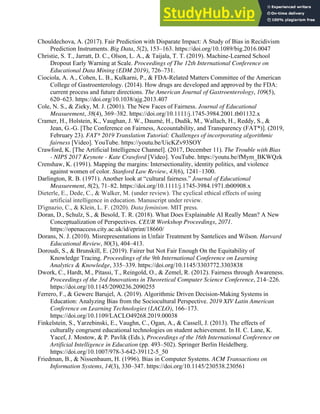 34
Chouldechova, A. (2017). Fair Prediction with Disparate Impact: A Study of Bias in Recidivism
Prediction Instruments. Big Data, 5(2), 153–163. https://doi.org/10.1089/big.2016.0047
Christie, S. T., Jarratt, D. C., Olson, L. A., & Taijala, T. T. (2019). Machine-Learned School
Dropout Early Warning at Scale. Proceedings of The 12th International Conference on
Educational Data Mining (EDM 2019), 726–731.
Ciociola, A. A., Cohen, L. B., Kulkarni, P., & FDA-Related Matters Committee of the American
College of Gastroenterology. (2014). How drugs are developed and approved by the FDA:
current process and future directions. The American Journal of Gastroenterology, 109(5),
620–623. https://doi.org/10.1038/ajg.2013.407
Cole, N. S., & Zieky, M. J. (2001). The New Faces of Fairness. Journal of Educational
Measurement, 38(4), 369–382. https://doi.org/10.1111/j.1745-3984.2001.tb01132.x
Cramer, H., Holstein, K., Vaughan, J. W., Daumé, H., Dudik, M., Wallach, H., Reddy, S., &
Jean, G.-G. [The Conference on Fairness, Accountability, and Transparency (FAT*)]. (2019,
February 23). FAT* 2019 Translation Tutorial: Challenges of incorporating algorithmic
fairness [Video]. YouTube. https://youtu.be/UicKZv93SOY
Crawford, K. [The Artificial Intelligence Channel]. (2017, December 11). The Trouble with Bias
- NIPS 2017 Keynote - Kate Crawford [Video]. YouTube. https://youtu.be/fMym_BKWQzk
Crenshaw, K. (1991). Mapping the margins: Intersectionality, identity politics, and violence
against women of color. Stanford Law Review, 43(6), 1241–1300.
Darlington, R. B. (1971). Another look at “cultural fairness.” Journal of Educational
Measurement, 8(2), 71–82. https://doi.org/10.1111/j.1745-3984.1971.tb00908.x
Dieterle, E., Dede, C., & Walker, M. (under review). The cyclical ethical effects of using
artificial intelligence in education. Manuscript under review.
D'ignazio, C., & Klein, L. F. (2020). Data feminism. MIT press.
Doran, D., Schulz, S., & Besold, T. R. (2018). What Does Explainable AI Really Mean? A New
Conceptualization of Perspectives. CEUR Workshop Proceedings, 2071.
https://openaccess.city.ac.uk/id/eprint/18660/
Dorans, N. J. (2010). Misrepresentations in Unfair Treatment by Santelices and Wilson. Harvard
Educational Review, 80(3), 404–413.
Doroudi, S., & Brunskill, E. (2019). Fairer but Not Fair Enough On the Equitability of
Knowledge Tracing. Proceedings of the 9th International Conference on Learning
Analytics & Knowledge, 335–339. https://doi.org/10.1145/3303772.3303838
Dwork, C., Hardt, M., Pitassi, T., Reingold, O., & Zemel, R. (2012). Fairness through Awareness.
Proceedings of the 3rd Innovations in Theoretical Computer Science Conference, 214–226.
https://doi.org/10.1145/2090236.2090255
Ferrero, F., & Gewerc Barujel, A. (2019). Algorithmic Driven Decision-Making Systems in
Education: Analyzing Bias from the Sociocultural Perspective. 2019 XIV Latin American
Conference on Learning Technologies (LACLO), 166–173.
https://doi.org/10.1109/LACLO49268.2019.00038
Finkelstein, S., Yarzebinski, E., Vaughn, C., Ogan, A., & Cassell, J. (2013). The effects of
culturally congruent educational technologies on student achievement. In H. C. Lane, K.
Yacef, J. Mostow, & P. Pavlik (Eds.), Proceedings of the 16th International Conference on
Artificial Intelligence in Education (pp. 493–502). Springer Berlin Heidelberg.
https://doi.org/10.1007/978-3-642-39112-5_50
Friedman, B., & Nissenbaum, H. (1996). Bias in Computer Systems. ACM Transactions on
Information Systems, 14(3), 330–347. https://doi.org/10.1145/230538.230561
 